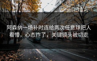 阿森纳一场补时连给两次任意球把人看懵，心态炸了，关键镜头被切走