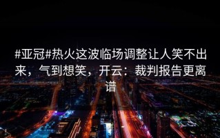 #亚冠#热火这波临场调整让人笑不出来，气到想笑，开云：裁判报告更离谱