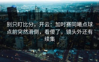 别只盯比分，开云：加时赛同曦点球点前突然滑倒，看傻了，镜头外还有续集