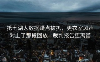 抢七湖人数据疑点被扒，更衣室风声对上了那段回放—裁判报告更离谱