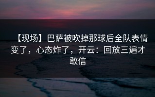 【现场】巴萨被吹掉那球后全队表情变了，心态炸了，开云：回放三遍才敢信
