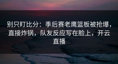 别只盯比分：季后赛老鹰篮板被抢爆，直接炸锅，队友反应写在脸上，开云直播