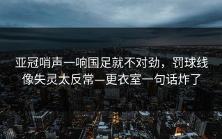 亚冠哨声一响国足就不对劲，罚球线像失灵太反常—更衣室一句话炸了