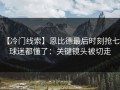 【冷门线索】恩比德最后时刻抢七，球迷都懂了：关键镜头被切走
