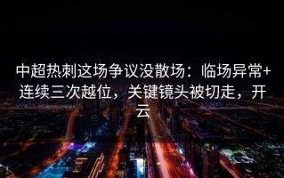 中超热刺这场争议没散场：临场异常+连续三次越位，关键镜头被切走，开云