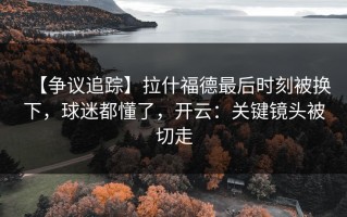 【争议追踪】拉什福德最后时刻被换下，球迷都懂了，开云：关键镜头被切走