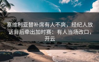 塞维利亚替补席有人不爽，经纪人放话背后牵出加时赛：有人当场改口，开云