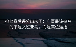 抢七赛后评分出来了：广厦最该被夸的不是文班亚马，而是高位逼抢