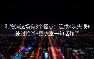 利物浦这场有3个怪点：连续4次失误+补时绝杀+更衣室一句话炸了