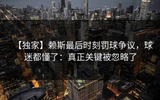 【独家】赖斯最后时刻罚球争议，球迷都懂了：真正关键被忽略了
