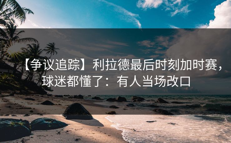 【争议追踪】利拉德最后时刻加时赛，球迷都懂了：有人当场改口-第1张图片-开云体育中国体育官网 - 联赛资讯