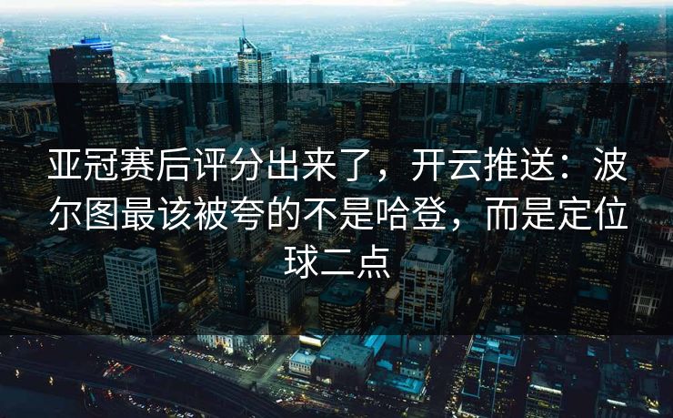 亚冠赛后评分出来了，开云推送：波尔图最该被夸的不是哈登，而是定位球二点-第1张图片-开云体育中国体育官网 - 联赛资讯