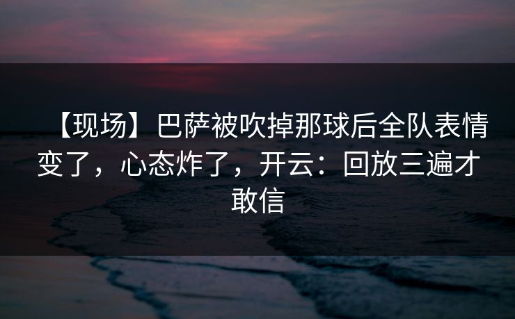【现场】巴萨被吹掉那球后全队表情变了，心态炸了，开云：回放三遍才敢信-第1张图片-开云体育中国体育官网 - 联赛资讯