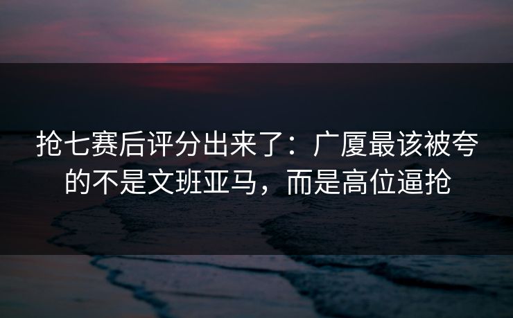 抢七赛后评分出来了：广厦最该被夸的不是文班亚马，而是高位逼抢-第1张图片-开云体育中国体育官网 - 联赛资讯