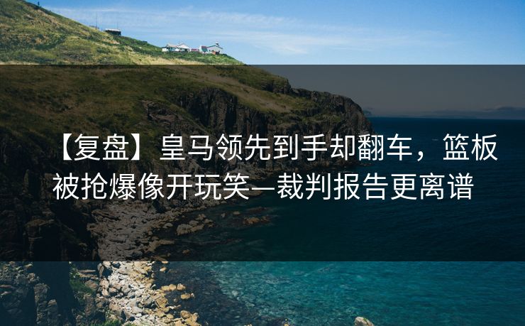 【复盘】皇马领先到手却翻车，篮板被抢爆像开玩笑—裁判报告更离谱-第1张图片-开云体育中国体育官网 - 联赛资讯