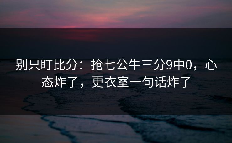 别只盯比分：抢七公牛三分9中0，心态炸了，更衣室一句话炸了-第1张图片-开云体育中国体育官网 - 联赛资讯