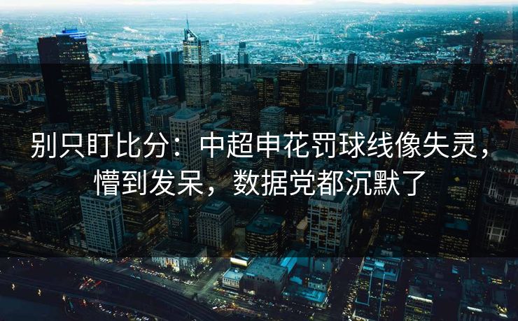 别只盯比分：中超申花罚球线像失灵，懵到发呆，数据党都沉默了-第1张图片-开云体育中国体育官网 - 联赛资讯