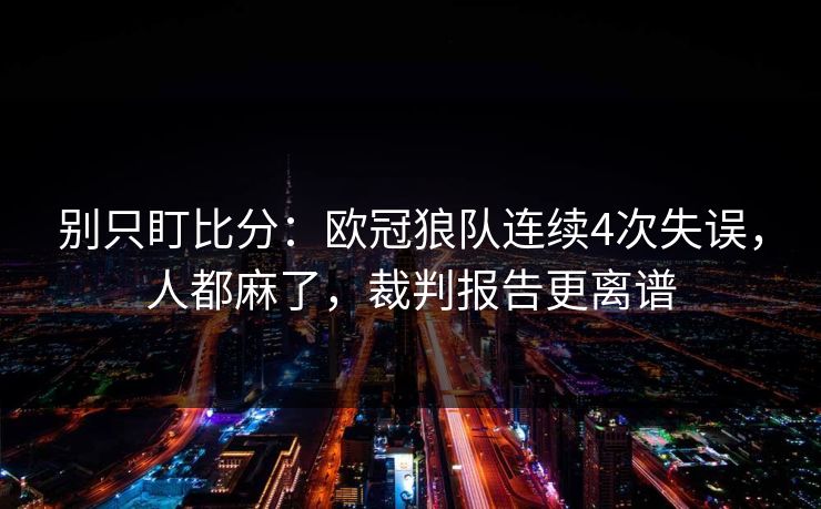 别只盯比分：欧冠狼队连续4次失误，人都麻了，裁判报告更离谱-第1张图片-开云体育中国体育官网 - 联赛资讯
