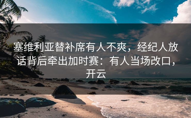 塞维利亚替补席有人不爽，经纪人放话背后牵出加时赛：有人当场改口，开云-第1张图片-开云体育中国体育官网 - 联赛资讯