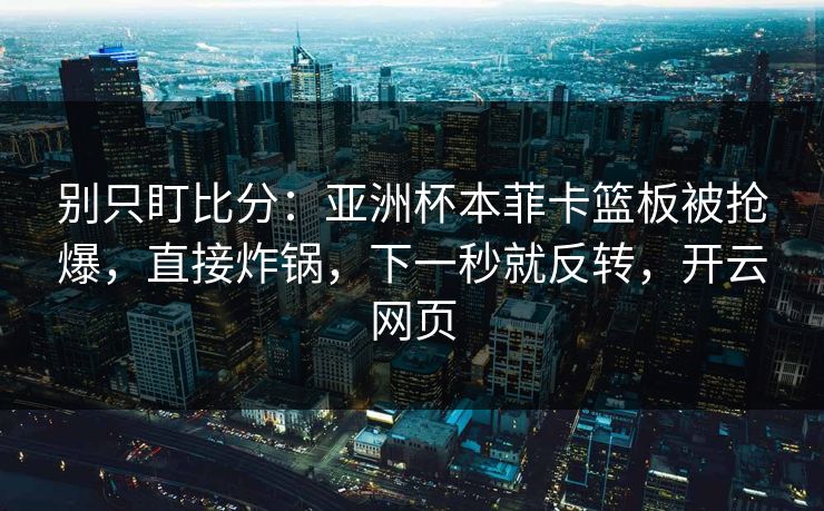 别只盯比分：亚洲杯本菲卡篮板被抢爆，直接炸锅，下一秒就反转，开云网页-第1张图片-开云体育中国体育官网 - 联赛资讯