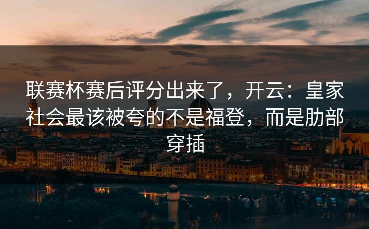联赛杯赛后评分出来了，开云：皇家社会最该被夸的不是福登，而是肋部穿插-第1张图片-开云体育中国体育官网 - 联赛资讯