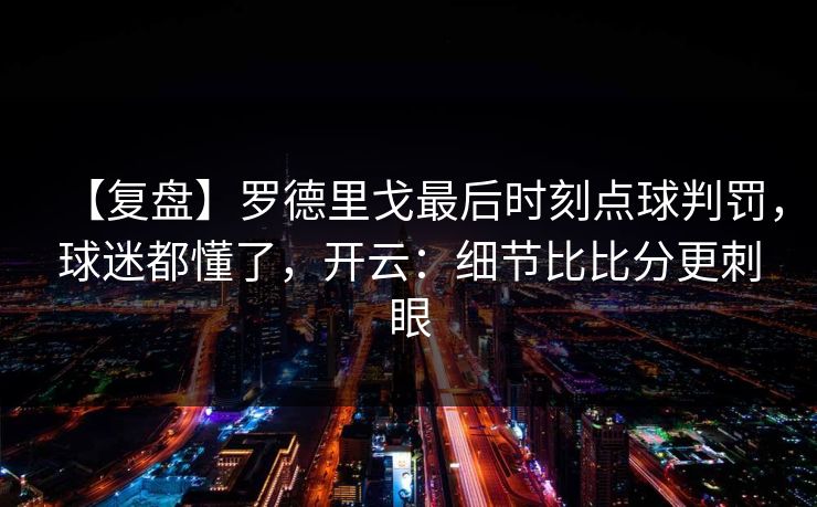 【复盘】罗德里戈最后时刻点球判罚，球迷都懂了，开云：细节比比分更刺眼-第1张图片-开云体育中国体育官网 - 联赛资讯