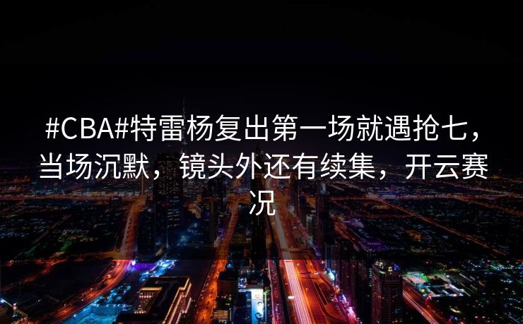 #CBA#特雷杨复出第一场就遇抢七，当场沉默，镜头外还有续集，开云赛况-第1张图片-开云体育中国体育官网 - 联赛资讯