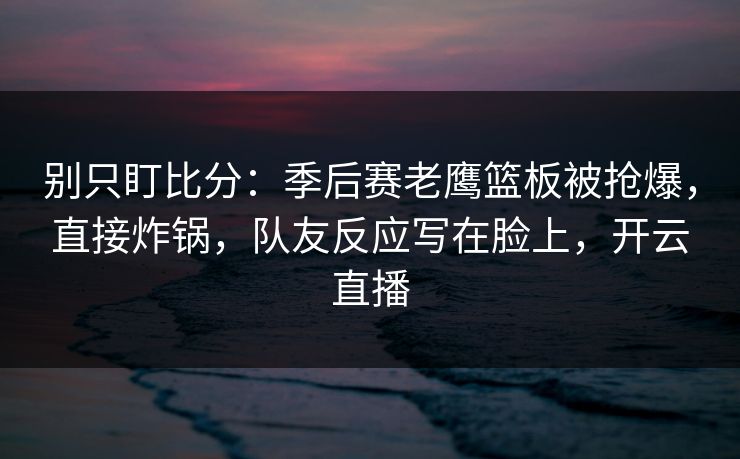 别只盯比分：季后赛老鹰篮板被抢爆，直接炸锅，队友反应写在脸上，开云直播-第1张图片-开云体育中国体育官网 - 联赛资讯