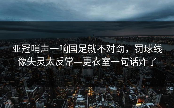 亚冠哨声一响国足就不对劲，罚球线像失灵太反常—更衣室一句话炸了-第1张图片-开云体育中国体育官网 - 联赛资讯