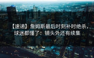 【速递】詹姆斯最后时刻补时绝杀，球迷都懂了：镜头外还有续集