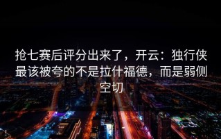 抢七赛后评分出来了，开云：独行侠最该被夸的不是拉什福德，而是弱侧空切