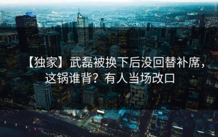 【独家】武磊被换下后没回替补席，这锅谁背？有人当场改口