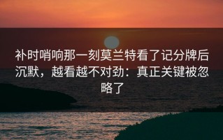 补时哨响那一刻莫兰特看了记分牌后沉默，越看越不对劲：真正关键被忽略了