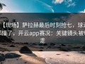 【现场】萨拉赫最后时刻抢七，球迷都懂了，开云app赛况：关键镜头被切走