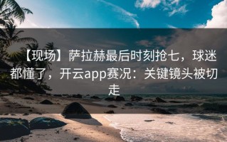 【现场】萨拉赫最后时刻抢七，球迷都懂了，开云app赛况：关键镜头被切走