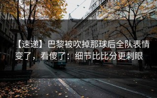 【速递】巴黎被吹掉那球后全队表情变了，看傻了：细节比比分更刺眼