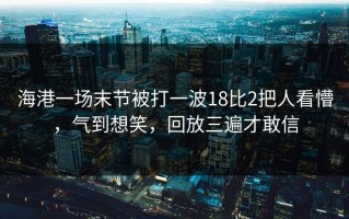 海港一场末节被打一波18比2把人看懵，气到想笑，回放三遍才敢信