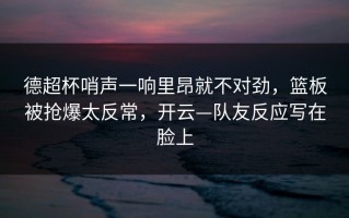 德超杯哨声一响里昂就不对劲，篮板被抢爆太反常，开云—队友反应写在脸上