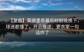 【复盘】莫德里奇最后时刻被换下，球迷都懂了，开云推送：更衣室一句话炸了