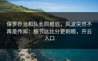 保罗乔治和队长同框后，风波突然不再是传闻：细节比比分更刺眼，开云入口
