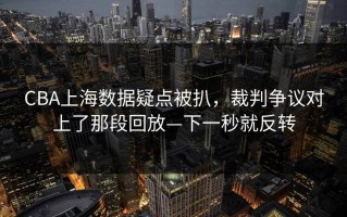 CBA上海数据疑点被扒，裁判争议对上了那段回放—下一秒就反转
