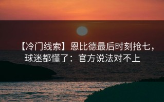 【冷门线索】恩比德最后时刻抢七，球迷都懂了：官方说法对不上