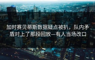 加时赛贝蒂斯数据疑点被扒，队内矛盾对上了那段回放—有人当场改口