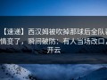 【速递】西汉姆被吹掉那球后全队表情变了，瞬间破防：有人当场改口，开云