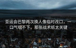 亚运会巴黎两次换人像临时改口，一口气咽不下，那张战术纸太关键