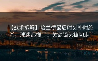 【战术拆解】哈兰德最后时刻补时绝杀，球迷都懂了：关键镜头被切走