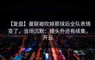 【复盘】曼联被吹掉那球后全队表情变了，当场沉默：镜头外还有续集，开云