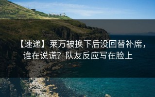 【速递】莱万被换下后没回替补席，谁在说谎？队友反应写在脸上