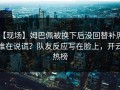 【现场】姆巴佩被换下后没回替补席，谁在说谎？队友反应写在脸上，开云热榜