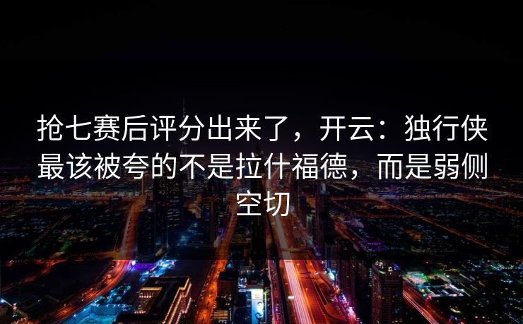 抢七赛后评分出来了，开云：独行侠最该被夸的不是拉什福德，而是弱侧空切-第1张图片-开云体育中国体育官网 - 联赛资讯